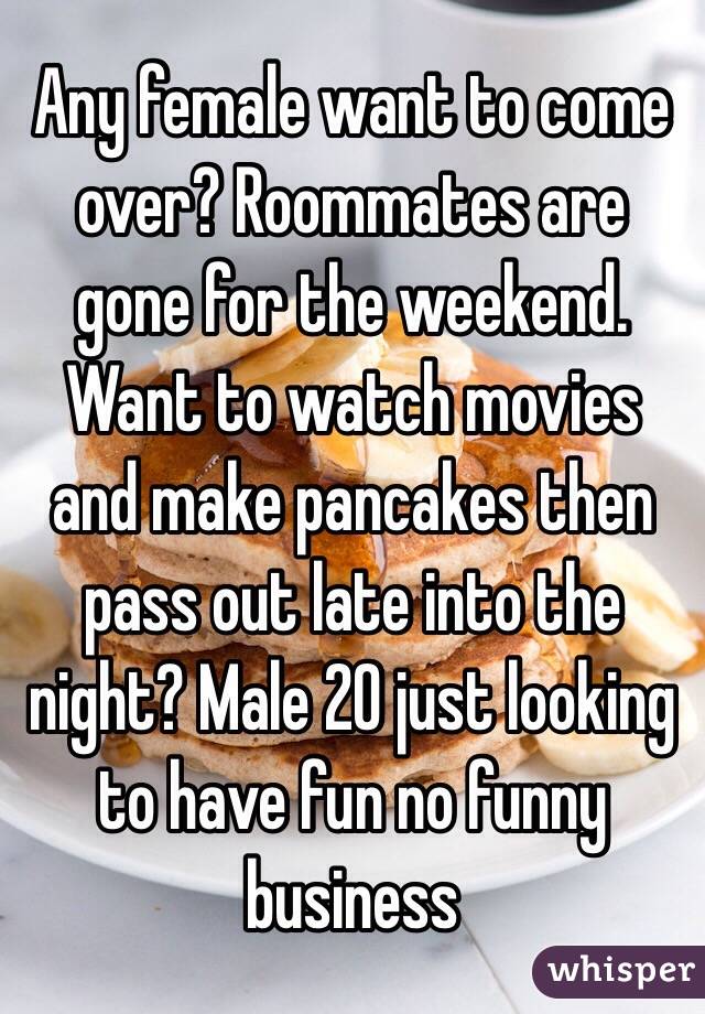 Any female want to come over? Roommates are gone for the weekend. Want to watch movies and make pancakes then pass out late into the night? Male 20 just looking to have fun no funny business 
