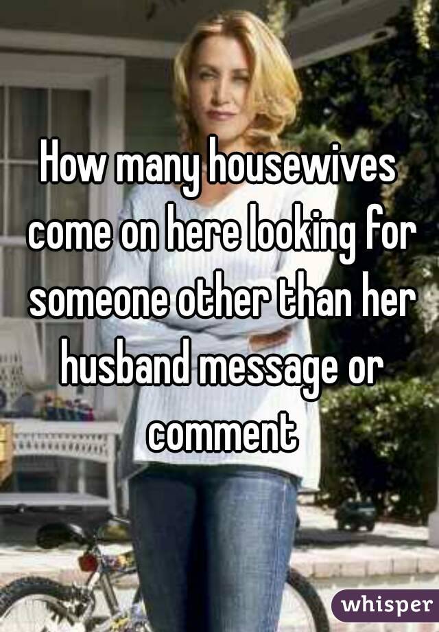 How many housewives come on here looking for someone other than her husband message or comment