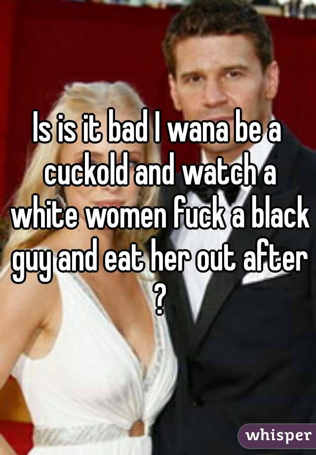 Is is it bad I wana be a cuckold and watch a white women fuck a black guy and eat her out after ?