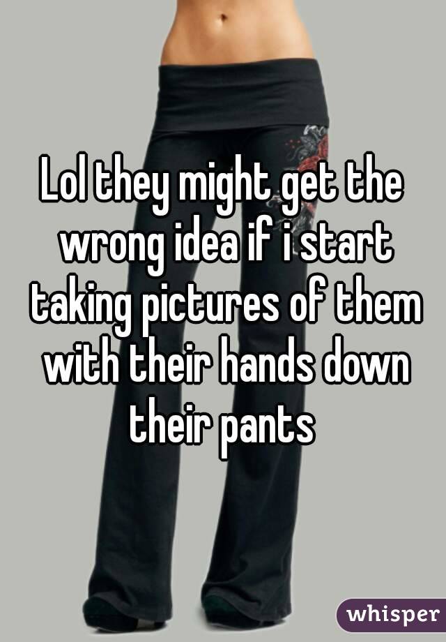 Lol they might get the wrong idea if i start taking pictures of them with their hands down their pants 