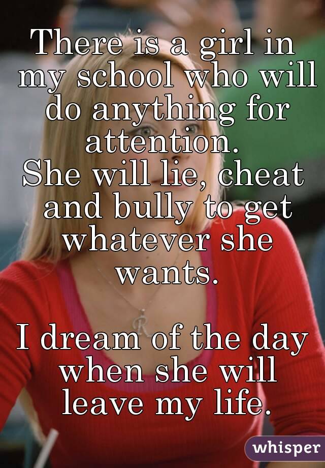 There is a girl in my school who will do anything for attention. 
She will lie, cheat and bully to get whatever she wants.

I dream of the day when she will leave my life.