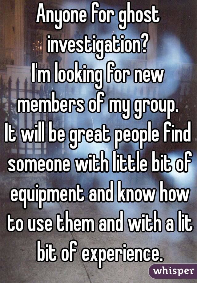 Anyone for ghost investigation? 
I'm looking for new members of my group. 
It will be great people find someone with little bit of equipment and know how to use them and with a lit bit of experience.

