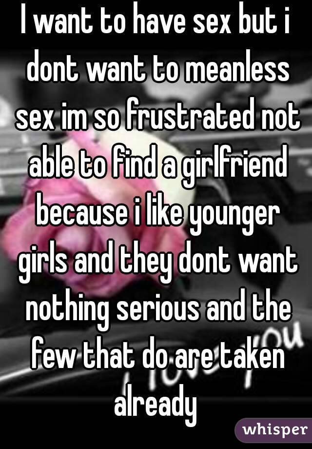 I want to have sex but i dont want to meanless sex im so frustrated not able to find a girlfriend because i like younger girls and they dont want nothing serious and the few that do are taken already 