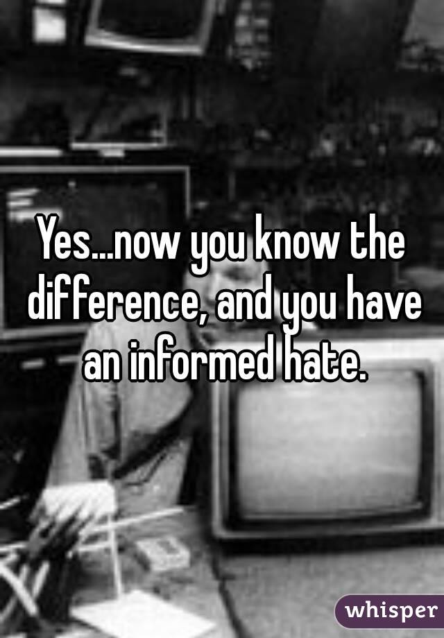 Yes...now you know the difference, and you have an informed hate.