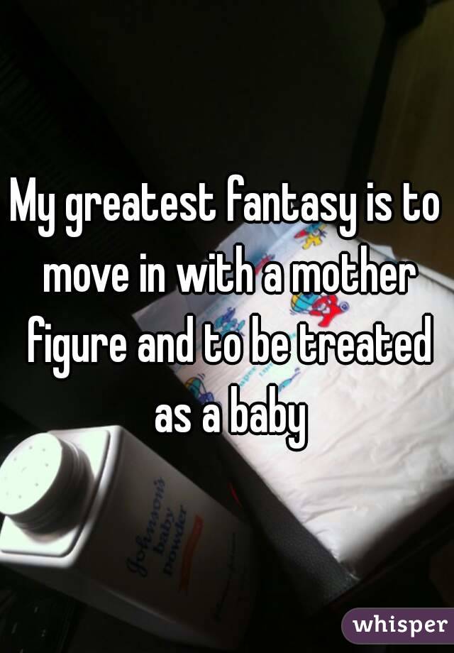 My greatest fantasy is to move in with a mother figure and to be treated as a baby