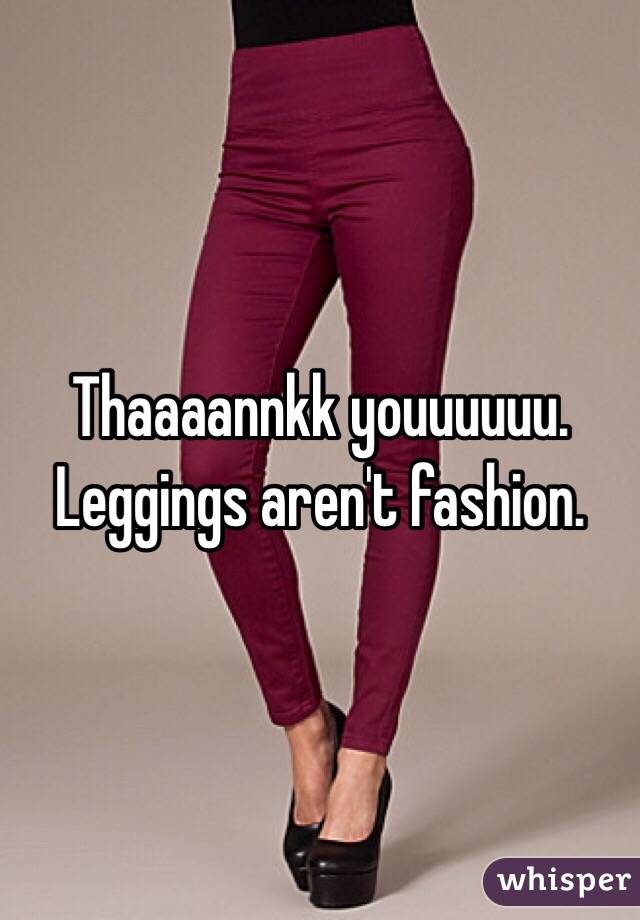 Thaaaannkk youuuuuu. Leggings aren't fashion.