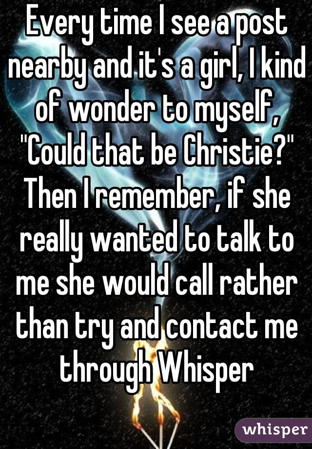 Every time I see a post nearby and it's a girl, I kind of wonder to myself, "Could that be Christie?" Then I remember, if she really wanted to talk to me she would call rather than try and contact me through Whisper