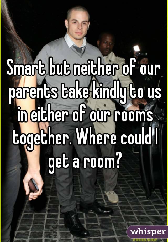 Smart but neither of our parents take kindly to us in either of our rooms together. Where could I get a room?
