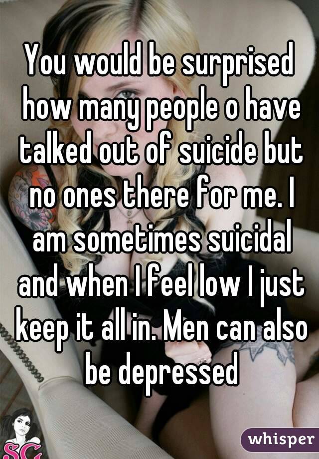 You would be surprised how many people o have talked out of suicide but no ones there for me. I am sometimes suicidal and when I feel low I just keep it all in. Men can also be depressed