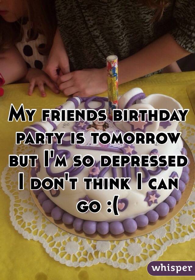 My friends birthday party is tomorrow but I'm so depressed I don't think I can go :(