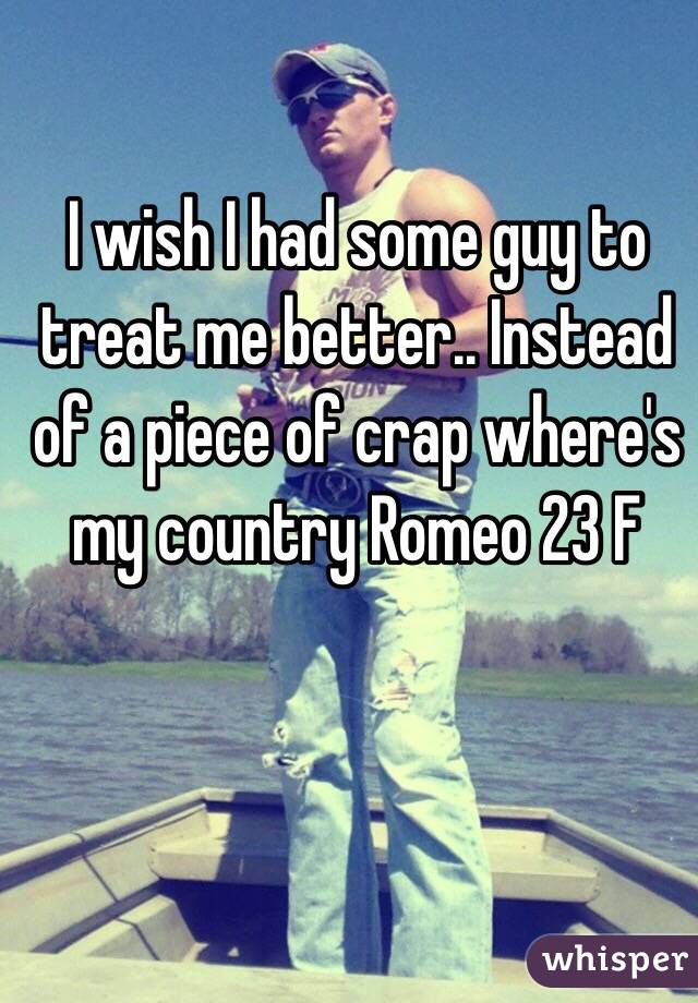 I wish I had some guy to treat me better.. Instead of a piece of crap where's my country Romeo 23 F