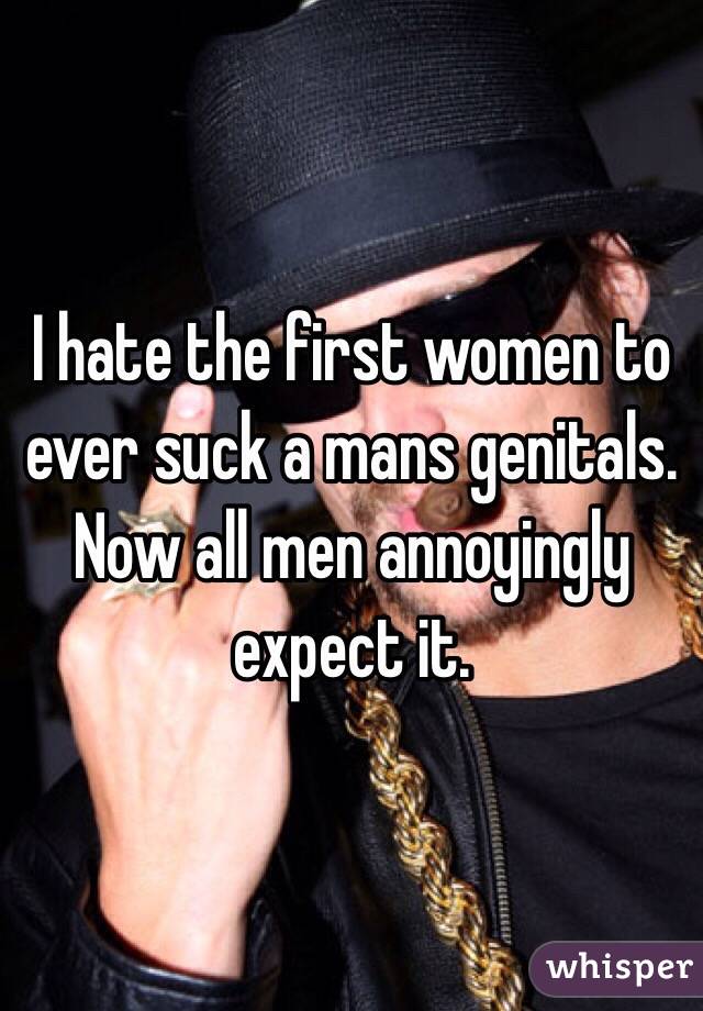 I hate the first women to ever suck a mans genitals. Now all men annoyingly expect it. 
