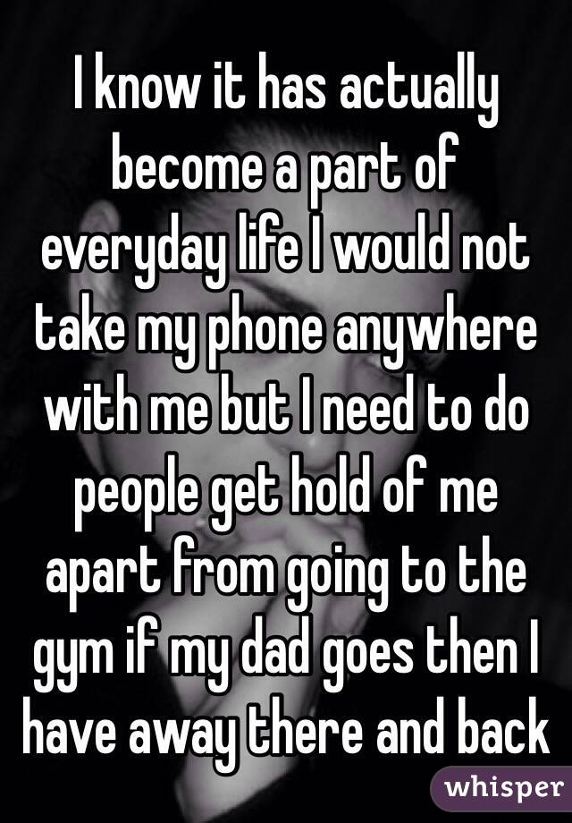 I know it has actually become a part of everyday life I would not take my phone anywhere with me but I need to do people get hold of me apart from going to the gym if my dad goes then I have away there and back 