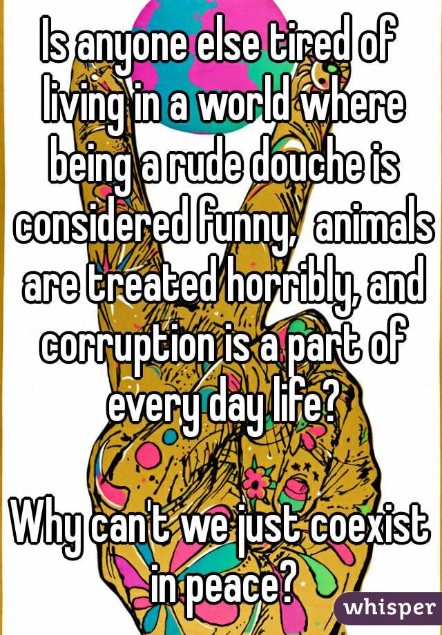 Is anyone else tired of living in a world where being a rude douche is considered funny,  animals are treated horribly, and corruption is a part of every day life?

Why can't we just coexist in peace?