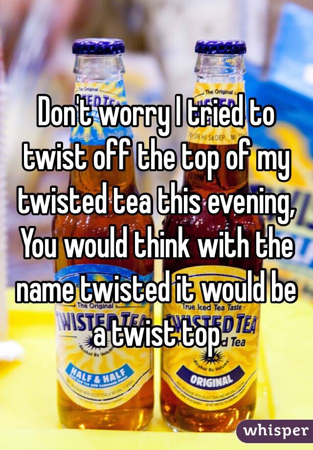 Don't worry I tried to twist off the top of my twisted tea this evening,
You would think with the name twisted it would be a twist top