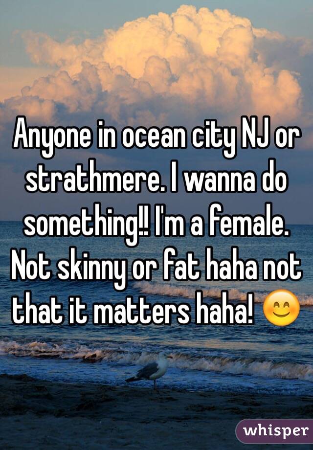 Anyone in ocean city NJ or strathmere. I wanna do something!! I'm a female. Not skinny or fat haha not that it matters haha! 😊