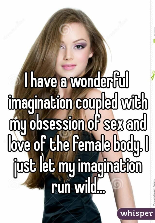 I have a wonderful imagination coupled with my obsession of sex and love of the female body. I just let my imagination run wild...