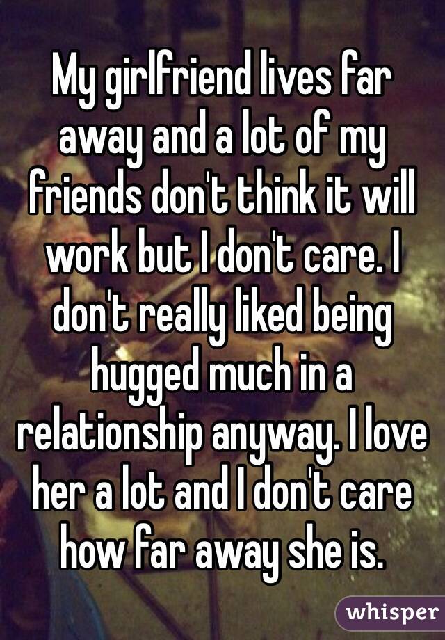 My girlfriend lives far away and a lot of my friends don't think it will work but I don't care. I don't really liked being hugged much in a relationship anyway. I love her a lot and I don't care how far away she is. 
