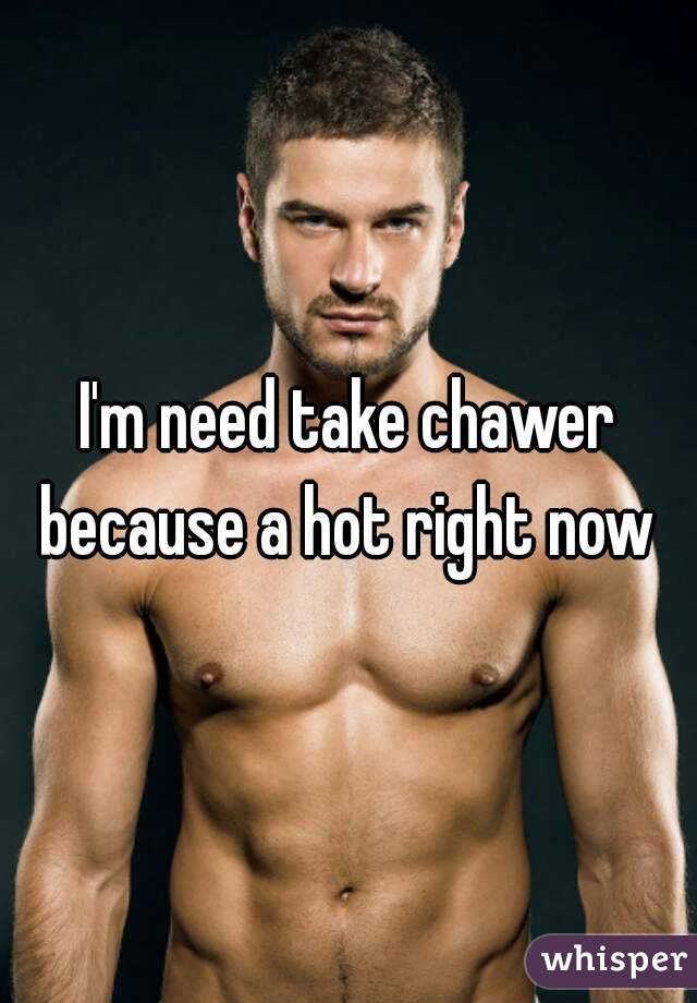 I'm need take chawer because a hot right now 