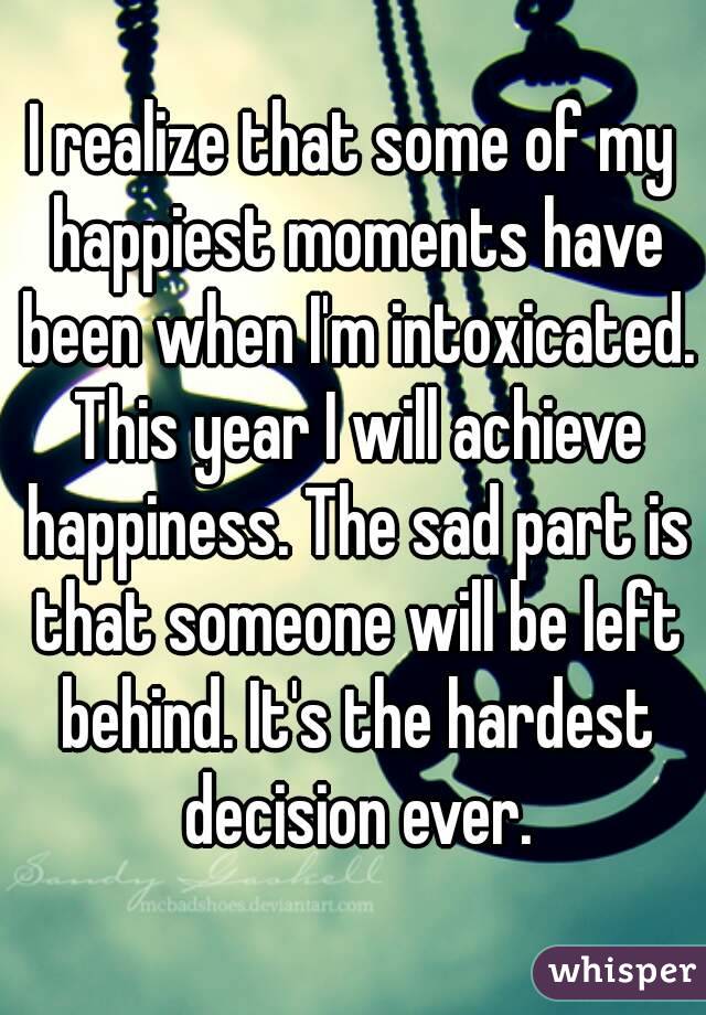 I realize that some of my happiest moments have been when I'm intoxicated. This year I will achieve happiness. The sad part is that someone will be left behind. It's the hardest decision ever.