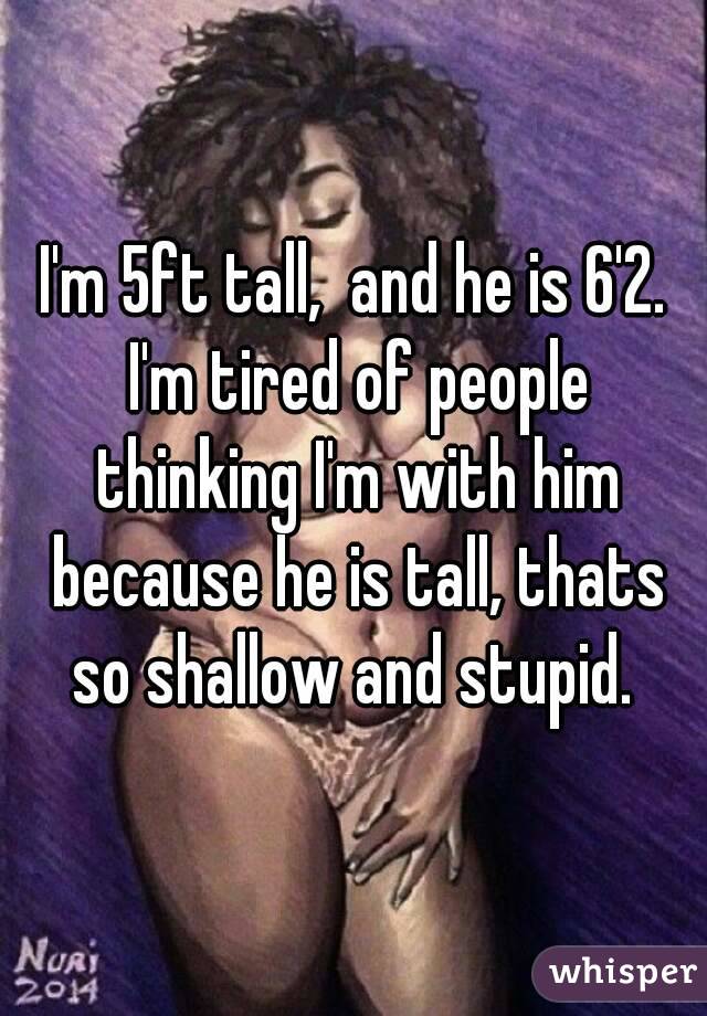 I'm 5ft tall,  and he is 6'2. I'm tired of people thinking I'm with him because he is tall, thats so shallow and stupid. 