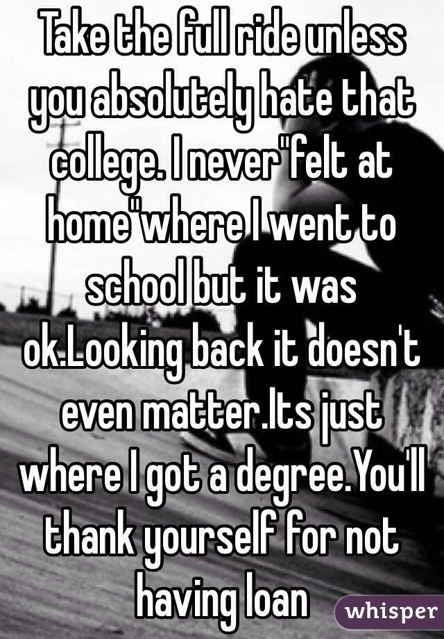 Take the full ride unless you absolutely hate that college. I never"felt at home"where I went to school but it was ok.Looking back it doesn't even matter.Its just where I got a degree.You'll thank yourself for not having loan