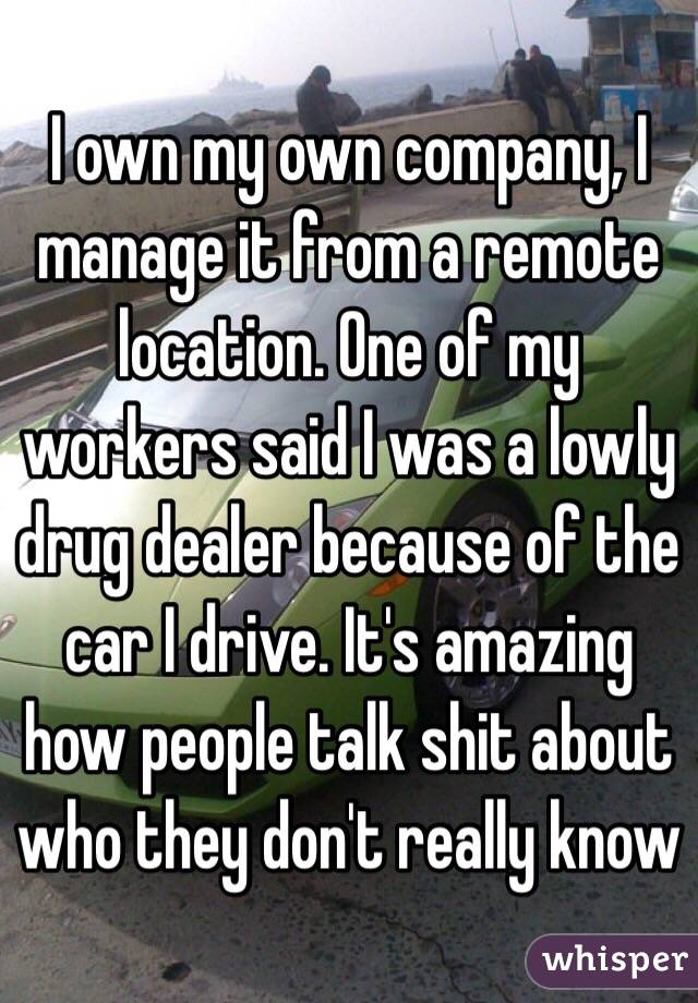 I own my own company, I manage it from a remote location. One of my workers said I was a lowly drug dealer because of the car I drive. It's amazing how people talk shit about who they don't really know