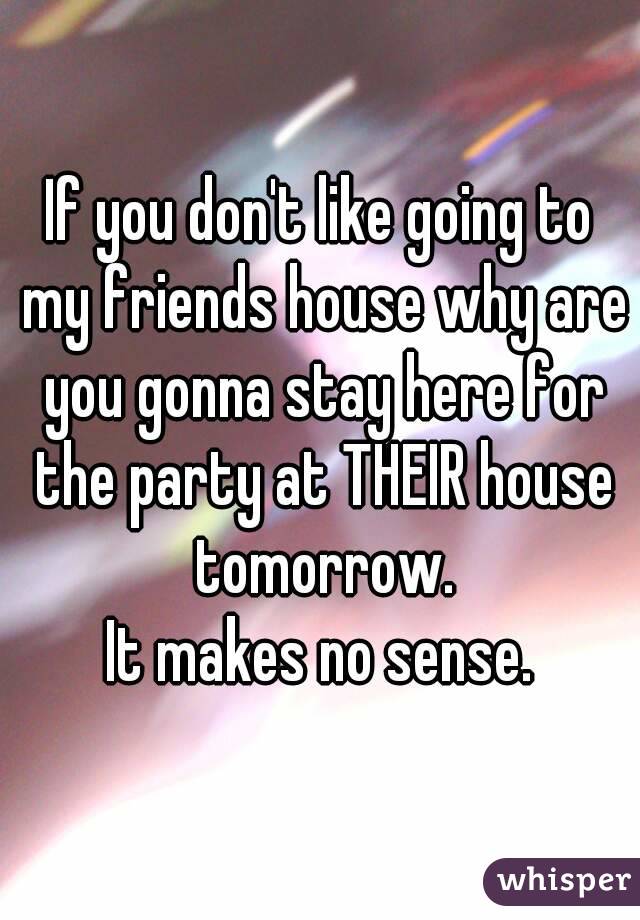 If you don't like going to my friends house why are you gonna stay here for the party at THEIR house tomorrow.
It makes no sense.