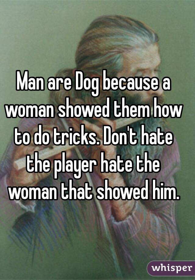 Man are Dog because a woman showed them how to do tricks. Don't hate the player hate the woman that showed him. 