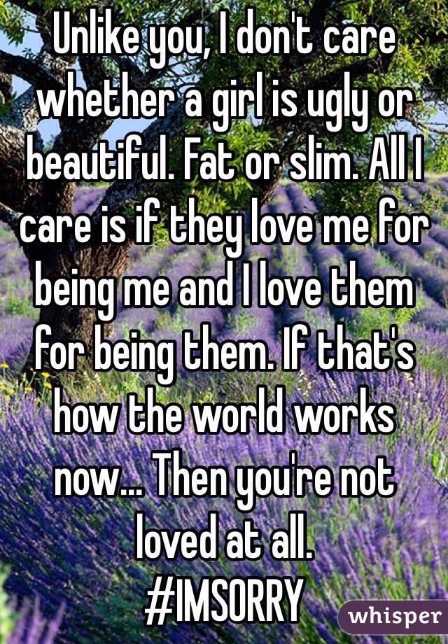 Unlike you, I don't care whether a girl is ugly or beautiful. Fat or slim. All I care is if they love me for being me and I love them for being them. If that's how the world works now... Then you're not loved at all.
#IMSORRY