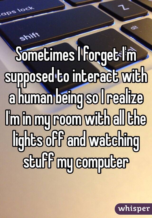 Sometimes I forget I'm supposed to interact with a human being so I realize I'm in my room with all the lights off and watching stuff my computer 