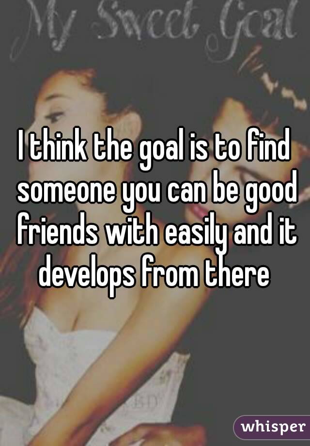 I think the goal is to find someone you can be good friends with easily and it develops from there 