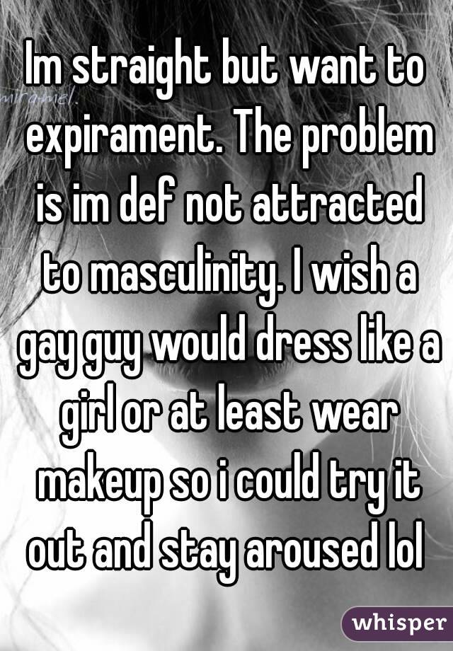 Im straight but want to expirament. The problem is im def not attracted to masculinity. I wish a gay guy would dress like a girl or at least wear makeup so i could try it out and stay aroused lol 