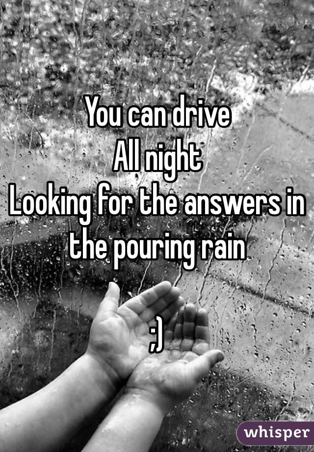You can drive
All night
Looking for the answers in the pouring rain

;)