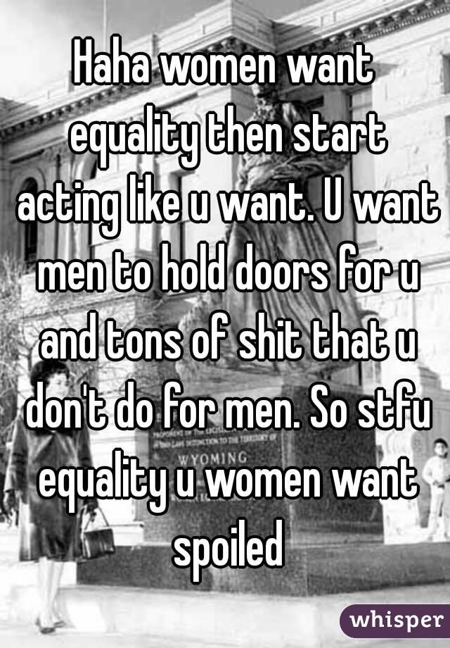 Haha women want equality then start acting like u want. U want men to hold doors for u and tons of shit that u don't do for men. So stfu equality u women want spoiled