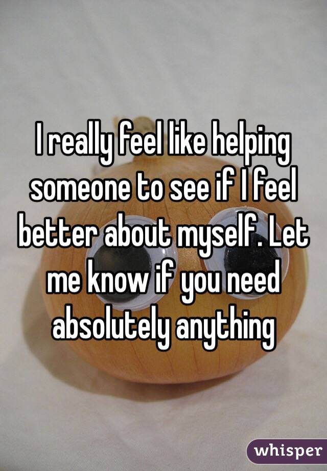 I really feel like helping someone to see if I feel better about myself. Let me know if you need absolutely anything 