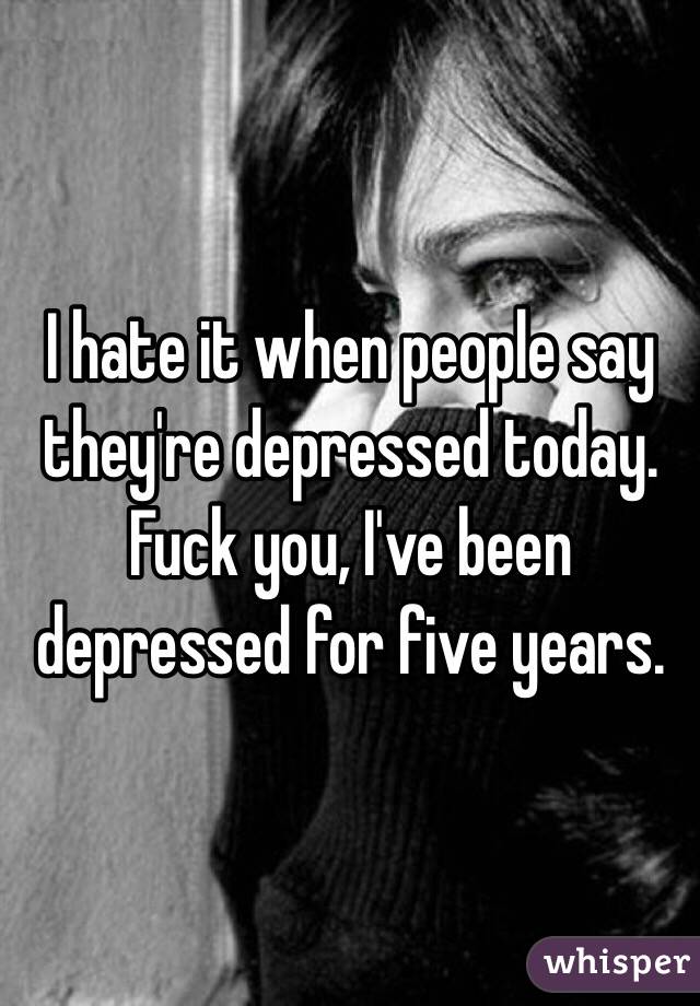 I hate it when people say they're depressed today. Fuck you, I've been depressed for five years. 
