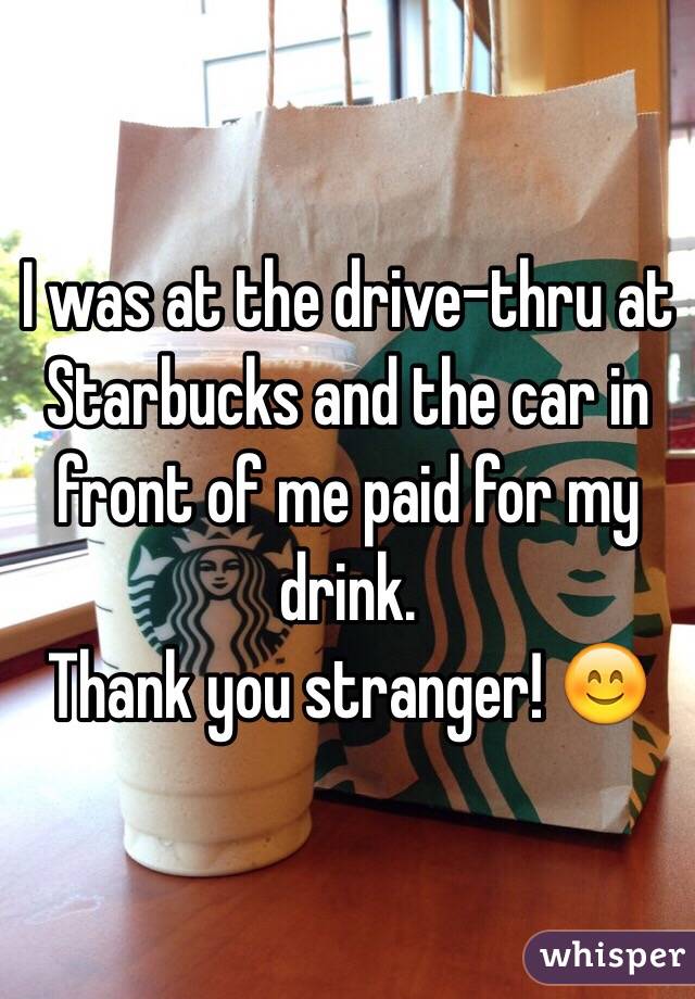 I was at the drive-thru at Starbucks and the car in front of me paid for my drink. 
Thank you stranger! 😊
