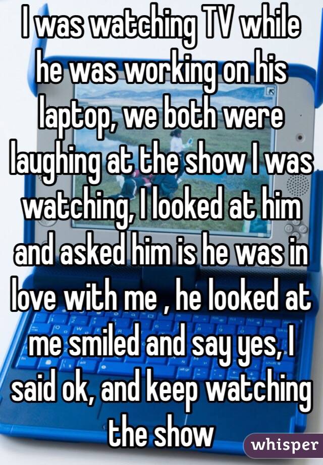I was watching TV while he was working on his laptop, we both were laughing at the show I was watching, I looked at him and asked him is he was in love with me , he looked at me smiled and say yes, I said ok, and keep watching the show 