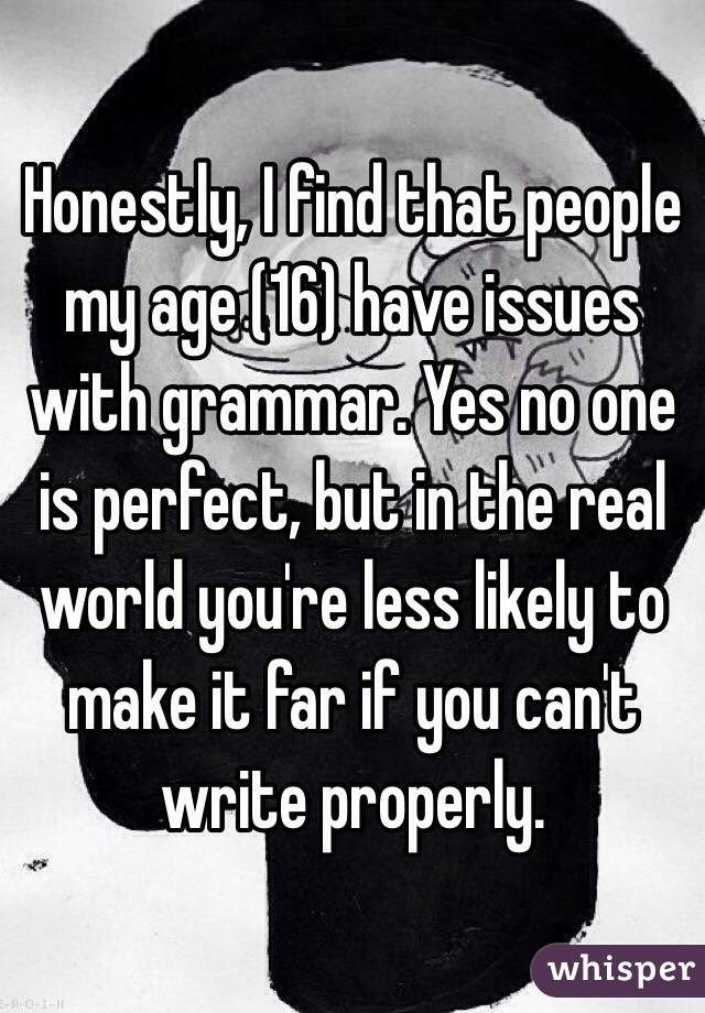 Honestly, I find that people my age (16) have issues with grammar. Yes no one is perfect, but in the real world you're less likely to make it far if you can't write properly. 