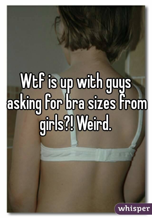 Wtf is up with guys asking for bra sizes from girls?! Weird. 