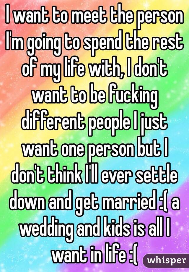 I want to meet the person I'm going to spend the rest of my life with, I don't want to be fucking different people I just want one person but I don't think I'll ever settle down and get married :( a wedding and kids is all I want in life :(