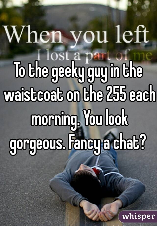 To the geeky guy in the waistcoat on the 255 each morning. You look gorgeous. Fancy a chat? 