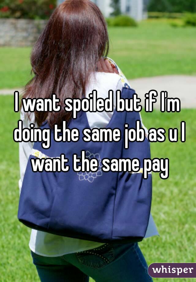 I want spoiled but if I'm doing the same job as u I want the same pay