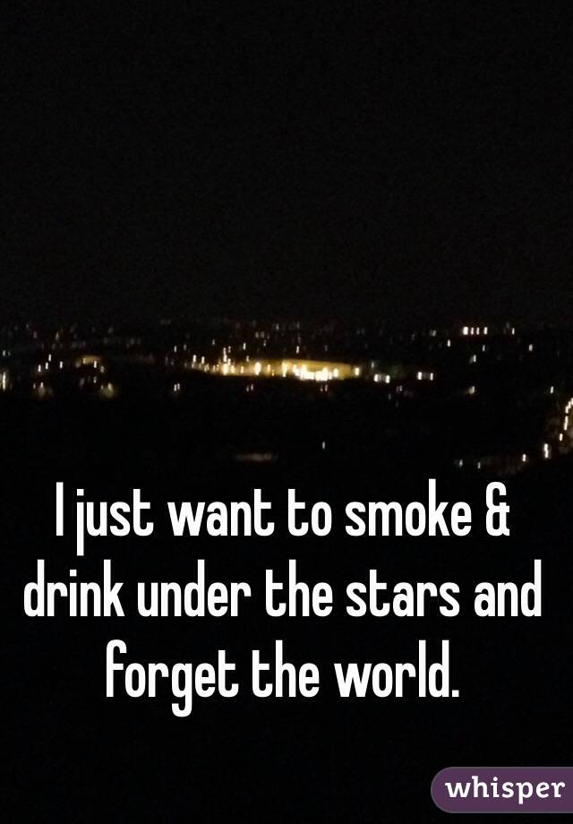 I just want to smoke & drink under the stars and forget the world. 