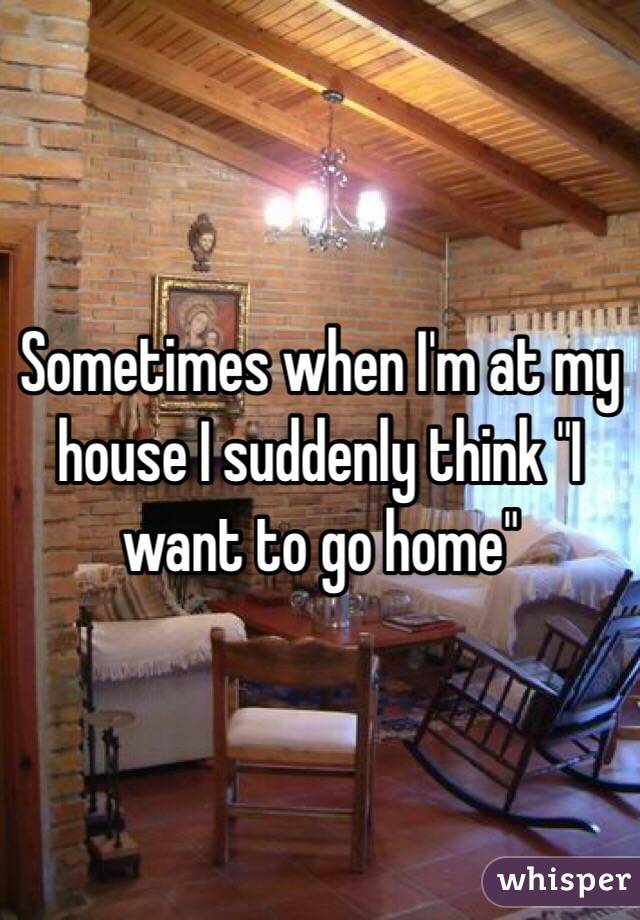 Sometimes when I'm at my house I suddenly think "I want to go home"