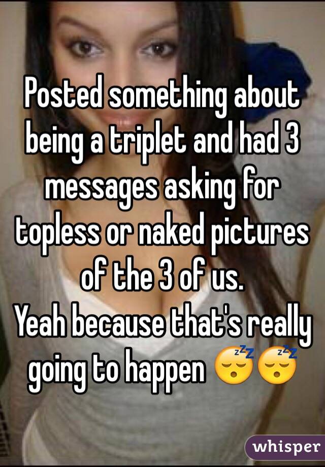 Posted something about being a triplet and had 3 messages asking for topless or naked pictures of the 3 of us.
Yeah because that's really going to happen 😴😴