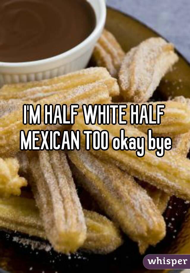 I'M HALF WHITE HALF MEXICAN TOO okay bye