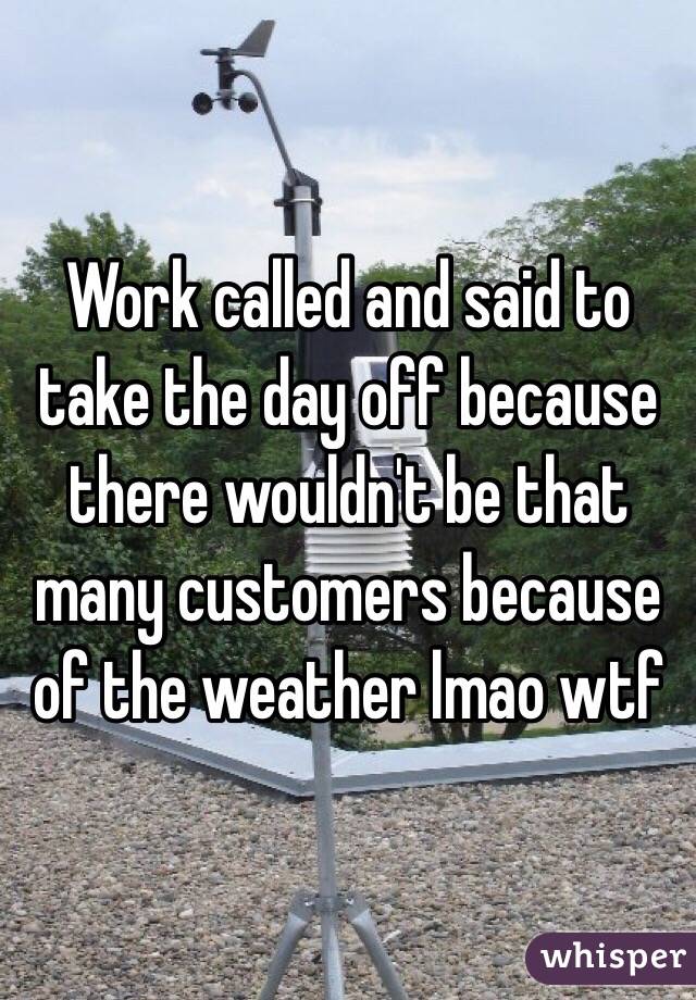 Work called and said to take the day off because there wouldn't be that many customers because of the weather lmao wtf