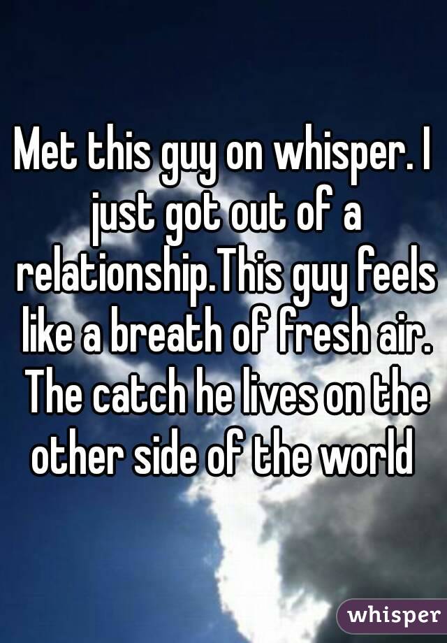 Met this guy on whisper. I just got out of a relationship.This guy feels like a breath of fresh air. The catch he lives on the other side of the world 